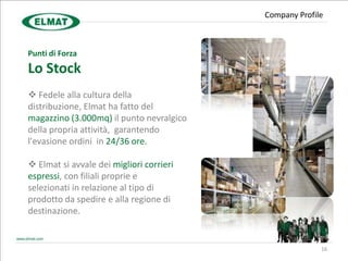 Company Profile



Punti di Forza
Lo Stock
 Fedele alla cultura della
distribuzione, Elmat ha fatto del
magazzino (3.000mq) il punto nevralgico
della propria attività, garantendo
l'evasione ordini in 24/36 ore.

 Elmat si avvale dei migliori corrieri
espressi, con filiali proprie e
selezionati in relazione al tipo di
prodotto da spedire e alla regione di
destinazione.


                                                        16
 