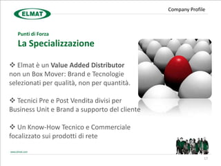 Company Profile



  Punti di Forza
  La Specializzazione

 Elmat è un Value Added Distributor
non un Box Mover: Brand e Tecnologie
selezionati per qualità, non per quantità.

 Tecnici Pre e Post Vendita divisi per
Business Unit e Brand a supporto del cliente

 Un Know-How Tecnico e Commerciale
focalizzato sui prodotti di rete

                                                             17
 