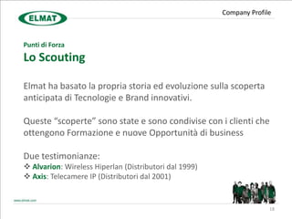 Company Profile



Punti di Forza
Lo Scouting

Elmat ha basato la propria storia ed evoluzione sulla scoperta
anticipata di Tecnologie e Brand innovativi.

Queste “scoperte” sono state e sono condivise con i clienti che
ottengono Formazione e nuove Opportunità di business

Due testimonianze:
 Alvarion: Wireless Hiperlan (Distributori dal 1999)
 Axis: Telecamere IP (Distributori dal 2001)


                                                                      18
 