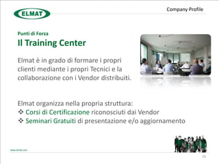 Company Profile



Punti di Forza
Il Training Center
Elmat è in grado di formare i propri
clienti mediante i propri Tecnici e la
collaborazione con i Vendor distribuiti.


Elmat organizza nella propria struttura:
 Corsi di Certificazione riconosciuti dai Vendor
 Seminari Gratuiti di presentazione e/o aggiornamento



                                                              19
 