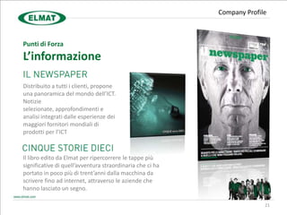 Company Profile



Punti di Forza
L’informazione

Distribuito a tutti i clienti, propone
una panoramica del mondo dell’ICT.
Notizie
selezionate, approfondimenti e
analisi integrati dalle esperienze dei
maggiori fornitori mondiali di
prodotti per l’ICT



Il libro edito da Elmat per ripercorrere le tappe più
significative di quell’avventura straordinaria che ci ha
portato in poco più di trent’anni dalla macchina da
scrivere fino ad internet, attraverso le aziende che
hanno lasciato un segno.

                                                                         21
 