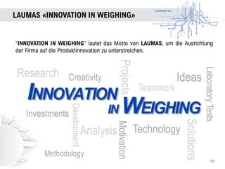 LAUMAS Srl
Projects
LAUMAS «INNOVATION IN WEIGHING»
10
“INNOVATION IN WEIGHING” lautet das Motto von LAUMAS, um die Ausrichtung
der Firma auf die Produktinnovation zu unterstreichen.
Analysis
Teamwork
Motivation
Technology
Research Ideas
Investments
Creativity
Solutions
LaboratoryTests
Methodology
Development
 