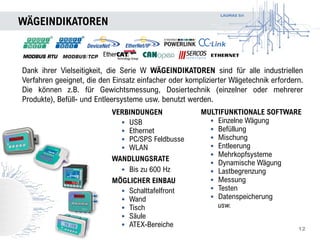 LAUMAS Srl
WÄGEINDIKATOREN
12
Dank ihrer Vielseitigkeit, die Serie W WÄGEINDIKATOREN sind für alle industriellen
Verfahren geeignet, die den Einsatz einfacher oder komplizierter Wägetechnik erfordern.
Die können z.B. für Gewichtsmessung, Dosiertechnik (einzelner oder mehrerer
Produkte), Befüll- und Entleersysteme usw. benutzt werden.
MULTIFUNKTIONALE SOFTWARE
• Einzelne Wägung
• Befüllung
• Mischung
• Entleerung
• Mehrkopfsysteme
• Dynamische Wägung
• Lastbegrenzung
• Messung
• Testen
• Datenspeicherung
usw.
VERBINDUNGEN
• USB
• Ethernet
• PC/SPS Feldbusse
• WLAN
WANDLUNGSRATE
• Bis zu 600 Hz
MÖGLICHER EINBAU
• Schalttafelfront
• Wand
• Tisch
• Säule
• ATEX-Bereiche
 
