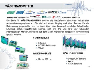 LAUMAS Srl
WÄGETRANSMITTER
13
Die Serie TL WÄGETRANSMITTER decken die Bedürfnisse sämtlicher industrieller
Automatisierungssyteme ab. Die sind mit einem Display und einer Tastatur für die
Kalibrierung ausgestattet und verfügen über eine benutzerfreundliche Schnittstelle.
LAUMAS WÄGETRANSMITTER können sich mit PC und SPS der führenden
internationalen Marken, durch die auf dem Markt wichtigsten Feldbusse, in Verbindung
gesetzt werden.
MÖGLICHER EINBAU
• Omega/DIN Schiene
• Wand
• ATEX-Bereiche
VERBINDUNGEN
• Ethernet
• PC/SPS Feldbusse
• WLAN
WANDLUNGSRATE
• Bis zu 600 Hz
 