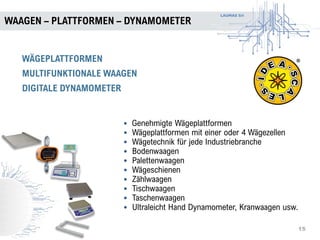 LAUMAS Srl
WAAGEN – PLATTFORMEN – DYNAMOMETER
15
WÄGEPLATTFORMEN
MULTIFUNKTIONALE WAAGEN
DIGITALE DYNAMOMETER
• Genehmigte Wägeplattformen
• Wägeplattformen mit einer oder 4 Wägezellen
• Wägetechnik für jede Industriebranche
• Bodenwaagen
• Palettenwaagen
• Wägeschienen
• Zählwaagen
• Tischwaagen
• Taschenwaagen
• Ultraleicht Hand Dynamometer, Kranwaagen usw.
 