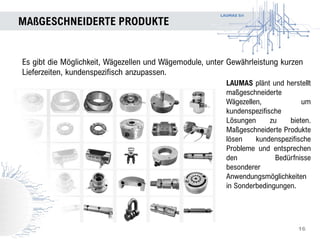 LAUMAS Srl
MAßGESCHNEIDERTE PRODUKTE
16
Es gibt die Möglichkeit, Wägezellen und Wägemodule, unter Gewährleistung kurzen
Lieferzeiten, kundenspezifisch anzupassen.
LAUMAS plänt und herstellt
maßgeschneiderte
Wägezellen, um
kundenspezifische
Lösungen zu bieten.
Maßgeschneiderte Produkte
lösen kundenspezifische
Probleme und entsprechen
den Bedürfnisse
besonderer
Anwendungsmöglichkeiten
in Sonderbedingungen.
 