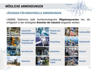 LAUMAS Srl
MÖGLICHE ANWENDUNGEN
17
LÖSUNGEN FÜR INDUSTRIELLE ANWENDUNGEN
LAUMAS Elettronica stellt hochtechnologische Wägekomponenten her, die
erfolgreich in den wichtigsten Branchen der Industrie eingesetzt werden:
Industrielle
Automatisierung
Chemie und
Pharma
Lebensmittel
Transport- und
Fördertechnik
Verpackung Hebetechnik
Atex-Bereiche Automotive Viezuch
Bauwesen
Textilien und
Papier
Umwelt
 