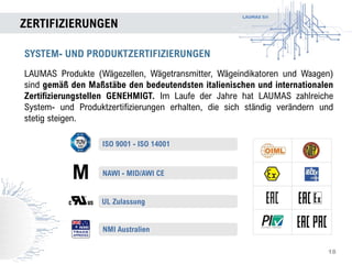 LAUMAS Srl
ZERTIFIZIERUNGEN
18
SYSTEM- UND PRODUKTZERTIFIZIERUNGEN
LAUMAS Produkte (Wägezellen, Wägetransmitter, Wägeindikatoren und Waagen)
sind gemäß den Maßstäbe den bedeutendsten italienischen und internationalen
Zertifizierungstellen GENEHMIGT. Im Laufe der Jahre hat LAUMAS zahlreiche
System- und Produktzertifizierungen erhalten, die sich ständig verändern und
stetig steigen.
UL Zulassung
NMI Australien
NAWI - MID/AWI CE
ISO 9001 - ISO 14001
 