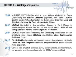 LAUMAS Srl
HISTORIE – Wichtige Zeitpunkte
2
1984 «LAUMAS ELETTRONICA» wird in einer kleinen Werkstatt in Parma
(Norditalien) bei Luciano Consonni gegründet. Der Name LAUMAS
stammt aus die Anfangsbuchstaben der Namen seiner Kinder her, Laura und
Massimo, die heute die Firma mit dem Vater führen.
2002 LAUMAS übersiedelt in den derzeitigen Standort in Via I Maggio in
Montechiarugolo (Parma). Der Sitz hat eine Fläche von ca. 2000 m2 und
verfügt über eine weitere, externe Lagerhalle von 1000 m2.
2007 LAUMAS beginnt seine Forschung und Entwicklung Investitionen, die zur
Errichtung einer neuen Abteilung einschließlich eines hochmodernen
Prüflabors führen.
2012 Die LAUMAS Produktpalette wird komplett erneuert. Innovative und vollständig
"MADE IN ITALY" Wägeindikatoren und Wägetransmittern werden auf dem
Markt angeboten.
2018 Der Sitz wird erweitert und neue Büros, Konferenzräume, ein Webinarraum,
ein Messlabor und eine neue Lagerhalle von 1000m2 werden geöffnet.
 
