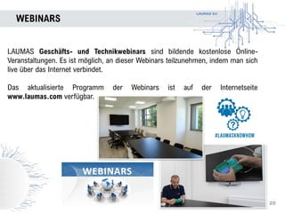 LAUMAS Srl
WEBINARS
LAUMAS Geschäfts- und Technikwebinars sind bildende kostenlose Online-
Veranstaltungen. Es ist möglich, an dieser Webinars teilzunehmen, indem man sich
live über das Internet verbindet.
Das aktualisierte Programm der Webinars ist auf der Internetseite
www.laumas.com verfügbar.
WEBINARS
20
 