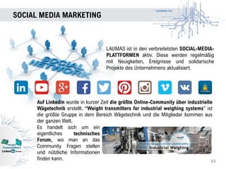 LAUMAS Srl
SOCIAL MEDIA MARKETING
22
LAUMAS ist in den verbreitetsten SOCIAL-MEDIA-
PLATTFORMEN aktiv. Diese werden regelmäßig
mit Neuigkeiten, Ereignisse und solidarische
Projekte des Unternehmens aktualisiert.
Auf Linkedin wurde in kurzer Zeit die größte Online-Community über industrielle
Wägetechnik erstellt. “Weight transmitters for industrial weighing systems” ist
die größte Gruppe in dem Bereich Wägetechnik und die Mitglieder kommen aus
der ganzen Welt.
Es handelt sich um ein
eigentliches technisches
Forum, wo man an das
Community Fragen stellen
und nützliche Informationen
finden kann.
 