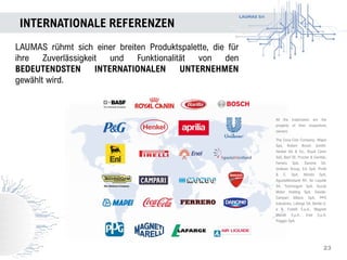 LAUMAS Srl
INTERNATIONALE REFERENZEN
23
LAUMAS rühmt sich einer breiten Produktspalette, die für
ihre Zuverlässigkeit und Funktionalität von den
BEDEUTENDSTEN INTERNATIONALEN UNTERNEHMEN
gewählt wird.
All the trademarks are the
property of their respectives
owners:
The Coca-Cola Company, Mapei
Spa, Robert Bosch GmbH,
Henkel AG & Co., Royal Canin
SaS, Basf SE, Procter & Gamble,
Ferrero SpA, Danone SA,
Unilever Group, Eni SpA, Pirelli
& C. SpA, Mondo SpA,
AgustaWestland NV, Air Liquide
SA, Technogym SpA, Ducati
Motor Holding SpA, Davide-
Campari Milano SpA, PPG
Industries, Lafarge SA, Barilla G.
e R. Fratelli S.p.A., Magneti
Marelli S.p.A., Enel S.p.A,
Piaggio SpA.
 