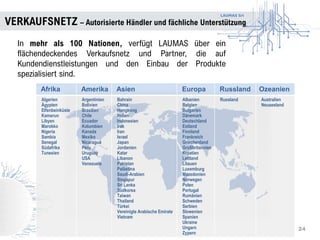 LAUMAS Srl
VERKAUFSNETZ – Autorisierte Händler und fächliche Unterstützung
24
In mehr als 100 Nationen, verfügt LAUMAS über ein
flächendeckendes Verkaufsnetz und Partner, die auf
Kundendienstleistungen und den Einbau der Produkte
spezialisiert sind.
Afrika Amerika Asien Europa Russland Ozeanien
Algerien
Ägypten
Elfenbeinküste
Kamerun
Libyen
Marokko
Nigeria
Sambia
Senegal
Südafrika
Tunesien
Argentinien
Bolivien
Brasilien
Chile
Ecuador
Kolumbien
Kanada
Mexiko
Nicaragua
Peru
Uruguay
USA
Venezuela
Bahrain
China
Hongkong
Indien
Indonesien
Irak
Iran
Israel
Japan
Jordanien
Katar
Libanon
Pakistan
Palästina
Saudi-Arabien
Singapur
Sri Lanka
Südkorea
Taiwan
Thailand
Türkei
Vereinigte Arabische Emirate
Vietnam
Albanien
Belgien
Bulgarien
Dänemark
Deutschland
Estland
Finnland
Frankreich
Griechenland
Großbritannien
Kroatien
Lettland
Litauen
Luxemburg
Mazedonien
Norwegen
Polen
Portugal
Rumänien
Schweden
Serbien
Slowenien
Spanien
Ukraine
Ungarn
Zypern
Russland Australien
Neuseeland
 