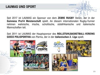 LAUMAS Srl
LAUMAS UND SPORT
25
Seit 2017 ist LAUMAS ein Sponsor von dem ZEBRE RUGBY Verein, der in der
Guinness Pro14 Meisterschaft spielt. An diesem internationalen Rugby-Turnier
nehmen walisische, irische, schottische, südafrikanische und italienische
Mannschaften teil.
Seit 2011 ist LAUMAS der Hauptsponsor des ROLLSTUHLBASKETBALL-VEREINS
GIOCO POLISPORTIVA von Parma, der in der italienischen 2. Liga spielt.
 