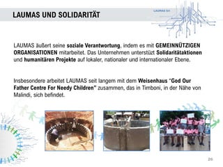 LAUMAS Srl
LAUMAS UND SOLIDARITÄT
26
LAUMAS äußert seine soziale Verantwortung, indem es mit GEMEINNÜTZIGEN
ORGANISATIONEN mitarbeitet. Das Unternehmen unterstüzt Solidaritätaktionen
und humanitären Projekte auf lokaler, nationaler und internationaler Ebene.
Insbesondere arbeitet LAUMAS seit langem mit dem Weisenhaus “God Our
Father Centre For Needy Children” zusammen, das in Timboni, in der Nähe von
Malindi, sich befindet.
 