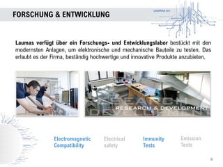LAUMAS Srl
FORSCHUNG & ENTWICKLUNG
Laumas verfügt über ein Forschungs- und Entwicklungslabor bestückt mit den
modernsten Anlagen, um elektronische und mechanische Bauteile zu testen. Das
erlaubt es der Firma, beständig hochwertige und innovative Produkte anzubieten.
Electromagnetic
Compatibility
Emission
Tests
Immunity
Tests
Electrical
safety
8
 