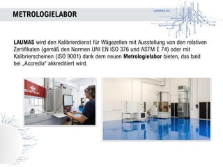 LAUMAS Srl
METROLOGIELABOR
LAUMAS wird den Kalibrierdienst für Wägezellen mit Ausstellung von den relativen
Zertifikaten (gemäß den Normen UNI EN ISO 376 und ASTM E 74) oder mit
Kalibrierscheinen (ISO 9001) dank dem neuen Metrologielabor bieten, das bald
bei „Accredia“ akkreditiert wird.
 
