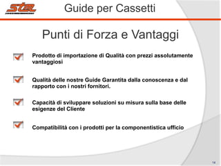 Guide per Cassetti

Punti di Forza e Vantaggi
Prodotto di importazione di Qualità con prezzi assolutamente
vantaggiosi
Qualità delle nostre Guide Garantita dalla conoscenza e dal
rapporto con i nostri fornitori.
Capacità di sviluppare soluzioni su misura sulla base delle
esigenze del Cliente
Compatibilità con i prodotti per la componentistica ufficio

14

 