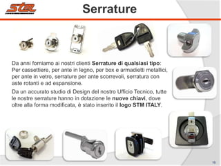 Serrature

Da anni forniamo ai nostri clienti Serrature di qualsiasi tipo:
Per cassettiere, per ante in legno, per box e armadietti metallici,
per ante in vetro, serrature per ante scorrevoli, serratura con
aste rotanti e ad espansione.
Da un accurato studio di Design del nostro Ufficio Tecnico, tutte
le nostre serrature hanno in dotazione le nuove chiavi, dove
oltre alla forma modificata, è stato inserito il logo STM ITALY.

19

 
