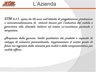 L’Azienda
STM s.r.l. opera da 40 anni nell’attività di progettazione, produzione

e commercializzazione di articoli tecnici per l’industria del mobile e
garantisce alla clientela italiana ed estera un’assistenza puntuale e
tempestiva.
Ampiezza della gamma, livello qualitativo dei prodotti e capacità di
sviluppo di soluzioni personalizzate, rappresentano il nostro punto di
forza nei segmenti della cerniera per mobili e della componentistica per
mobile ufficio.

 