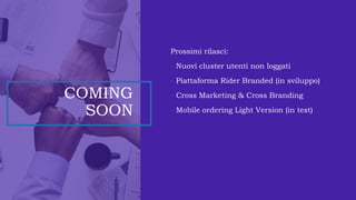 COMING
SOON
Prossimi rilasci:
- Nuovi cluster utenti non loggati
- Piattaforma Rider Branded (in sviluppo)
- Cross Marketing & Cross Branding
- Mobile ordering Light Version (in test)
 