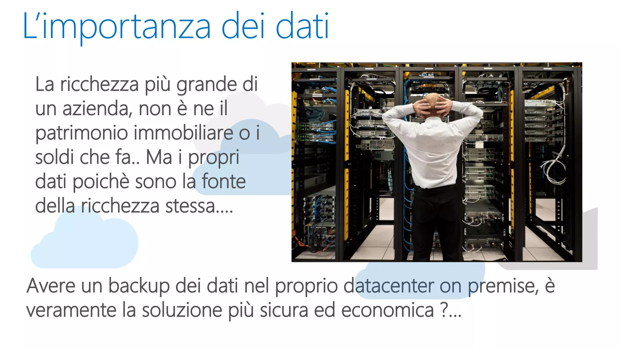 L’importanza dei dati
Avere un backup dei dati nel proprio datacenter on premise, è
veramente la soluzione più sicura ed economica ?...
La ricchezza più grande di
un azienda, non è ne il
patrimonio immobiliare o i
soldi che fa.. Ma i propri
dati poichè sono la fonte
della ricchezza stessa....
 