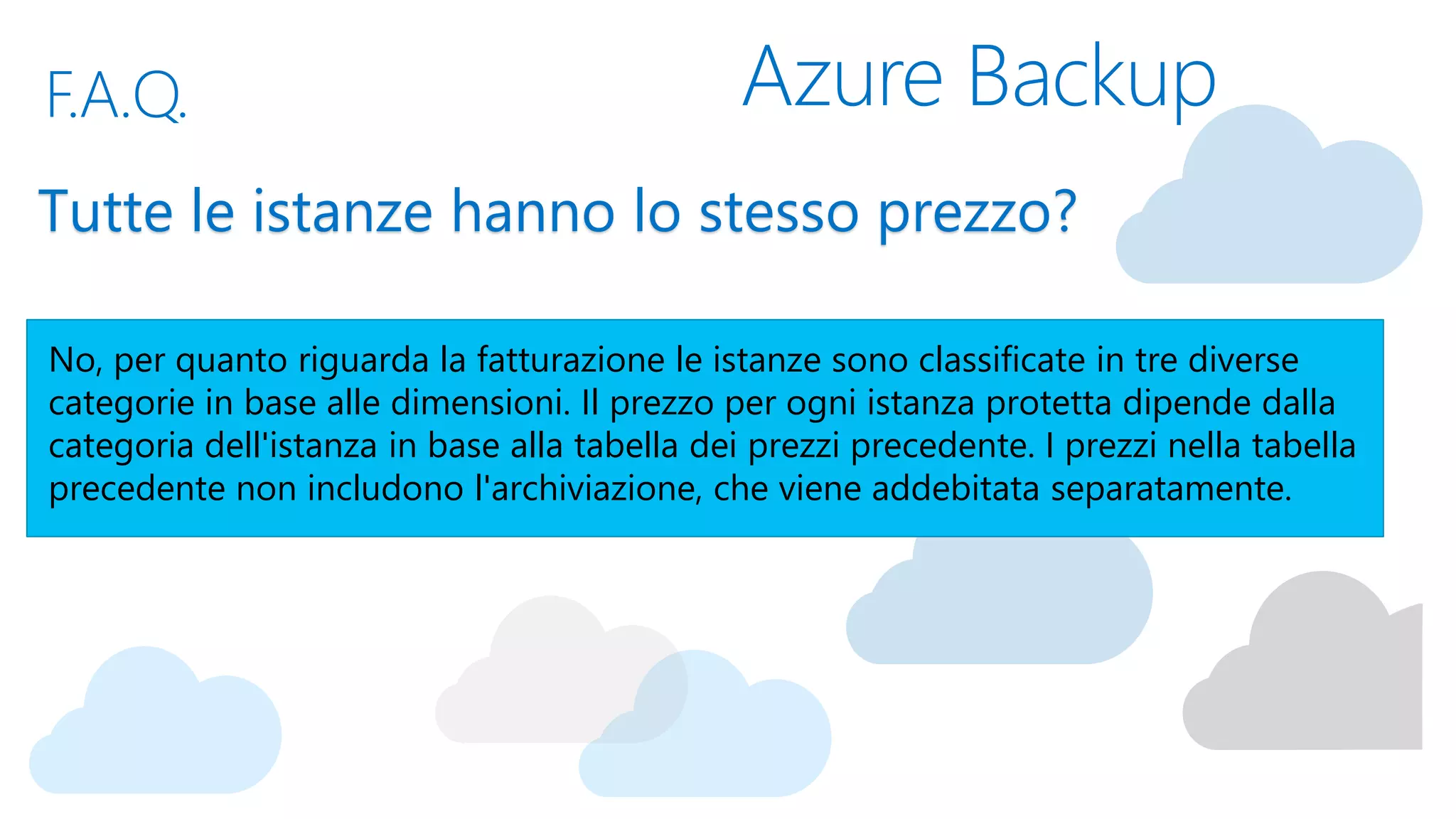 Azure BackupF.A.Q.
Tutte le istanze hanno lo stesso prezzo?
No, per quanto riguarda la fatturazione le istanze sono classificate in tre diverse
categorie in base alle dimensioni. Il prezzo per ogni istanza protetta dipende dalla
categoria dell'istanza in base alla tabella dei prezzi precedente. I prezzi nella tabella
precedente non includono l'archiviazione, che viene addebitata separatamente.
 