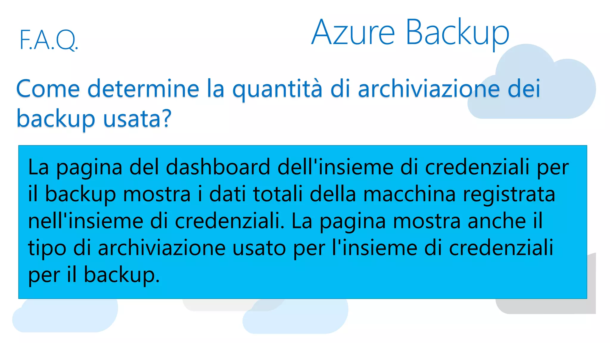 Azure BackupF.A.Q.
Come determine la quantità di archiviazione dei
backup usata?
La pagina del dashboard dell'insieme di credenziali per
il backup mostra i dati totali della macchina registrata
nell'insieme di credenziali. La pagina mostra anche il
tipo di archiviazione usato per l'insieme di credenziali
per il backup.
 