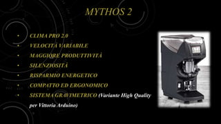 MYTHOS 2
• CLIMA PRO 2.0
• VELOCITÀ VARIABILE
• MAGGIORE PRODUTTIVITÀ
• SILENZIOSITÀ
• RISPARMIO ENERGETICO
• COMPATTO ED ERGONOMICO
• SISTEMA GRAVIMETRICO (Variante High Quality
per Vittoria Arduino)
 