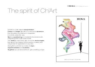 The spirit of Ch’Art

A Ch’Art is a 360 degree interpretation:
Colour and shape give life to a continuous dynamics
that stimulates the observer’s imagination
in a wholly subjective way.
Size and positioning are molded to the environment,
integrating what is with what is best.
The media to which they grip on and the technologies
that allow it mix tradition and innovation, mastery and
uniqueness for applications in any area.
Giving life to a Ch’Art is a matter of style,
experimentation and evolution.
Together we can blend all this to get something unique.




                                                          reality is in the eye of the guarda
                                                             la realtà è nell’occhio di chi beholder
 