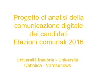 Progetto di analisi della
comunicazione digitale
dei candidati
Elezioni comunali 2016
Università Insubria - Università
Cattolica - Varesenews
 
