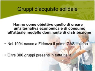 Gruppi d'acquisto solidale Hanno come obiettivo quello di creare un'alternativa economica e di consumo all'attuale modello dominante di distribuzione Nel 1994 nasce a Fidenza il primo GAS italiano Oltre 300 gruppi presenti in tutta Italia 