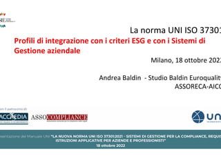 La norma UNI ISO 37301
Profili di integrazione con i criteri ESG e con i Sistemi di
Gestione aziendale
Milano, 18 ottobre 2022
Andrea Baldin - Studio Baldin Euroquality
ASSORECA-AICQ
 