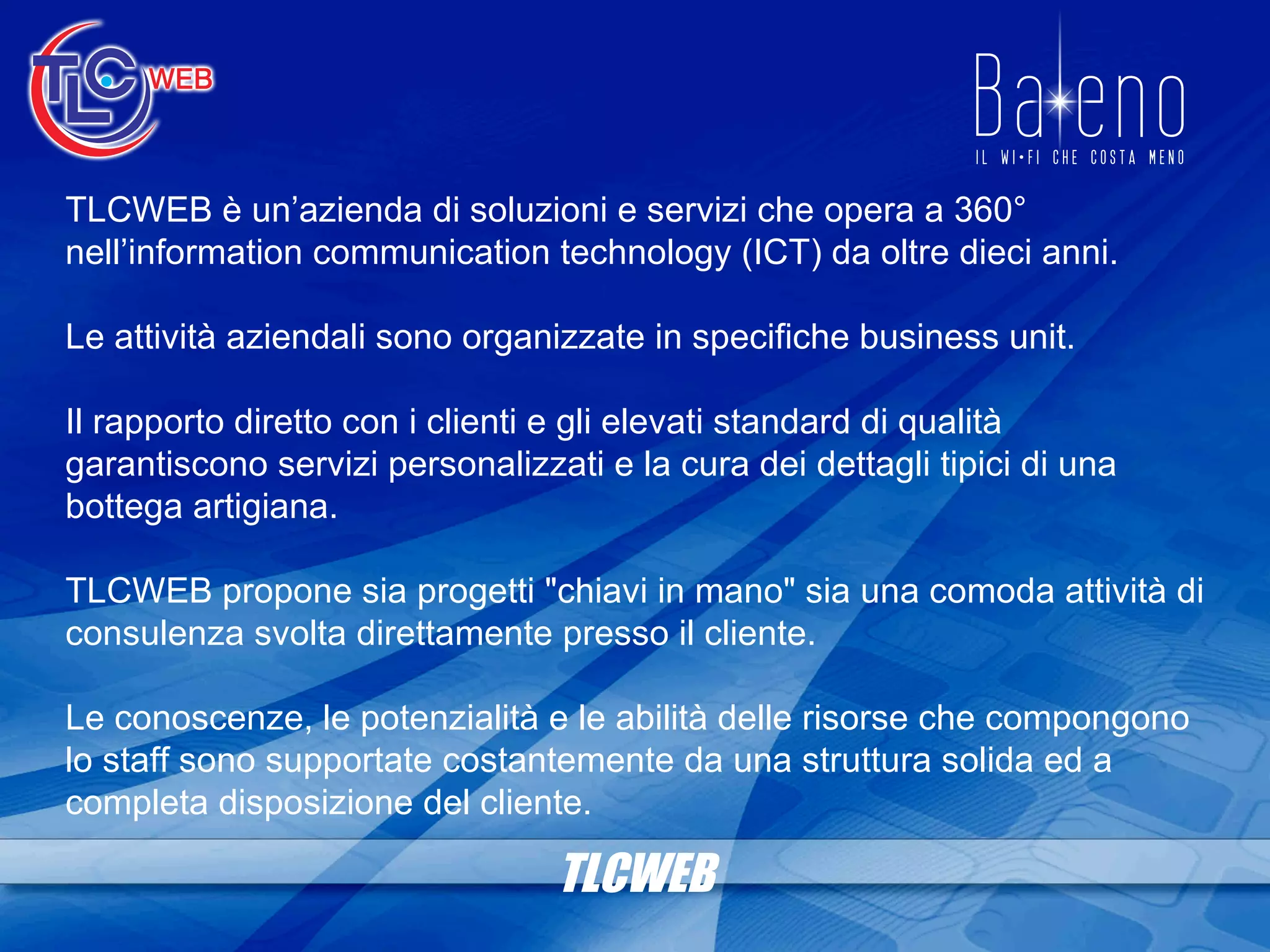 TLCWEB TLCWEB è un’azienda di soluzioni e servizi che opera a 360° nell’information communication technology (ICT) da oltre dieci anni. Le attività aziendali sono organizzate in specifiche business unit. Il rapporto diretto con i clienti e gli elevati standard di qualità garantiscono servizi personalizzati e la cura dei dettagli tipici di una bottega artigiana. TLCWEB propone sia progetti &quot;chiavi in mano&quot; sia una comoda attività di consulenza svolta direttamente presso il cliente. Le conoscenze, le potenzialità e le abilità delle risorse che compongono lo staff sono supportate costantemente da una struttura solida ed a completa disposizione del cliente. 