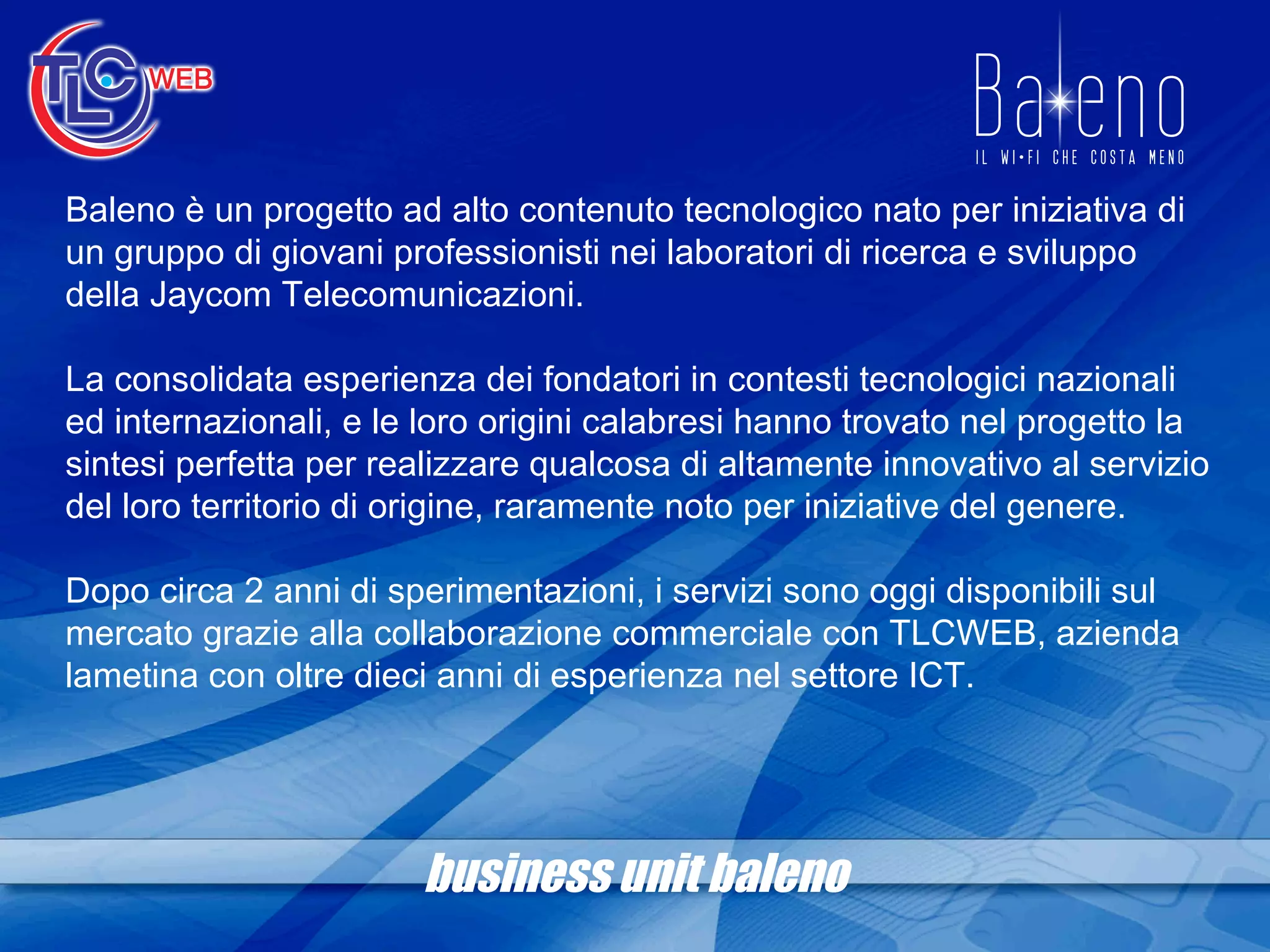 business unit baleno Baleno è un progetto ad alto contenuto tecnologico nato per iniziativa di un gruppo di giovani professionisti nei laboratori di ricerca e sviluppo della Jaycom Telecomunicazioni. La consolidata esperienza dei fondatori in contesti tecnologici nazionali ed internazionali, e le loro origini calabresi hanno trovato nel progetto la sintesi perfetta per realizzare qualcosa di altamente innovativo al servizio del loro territorio di origine, raramente noto per iniziative del genere. Dopo circa 2 anni di sperimentazioni, i servizi sono oggi disponibili sul mercato grazie alla collaborazione commerciale con TLCWEB, azienda lametina con oltre dieci anni di esperienza nel settore ICT. 