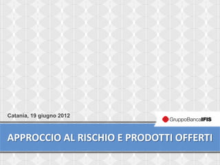Catania, 19 giugno 2012



APPROCCIO AL RISCHIO E PRODOTTI OFFERTI
                                      1
 