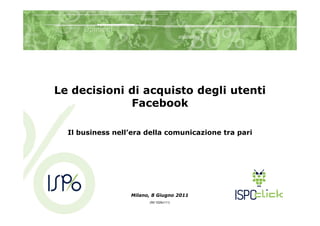 Le decisioni di acquisto degli utenti
             Facebook

  Il business nell’era della comunicazione tra pari




                  Milano, 8 Giugno 2011
                        (Rif.1029v111)
 