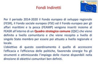 Per il periodo 2014-2020 il Fondo europeo di sviluppo regionale
(FESR), il Fondo sociale europeo (FSE) ed il Fondo europeo per gli
affari marittimi e la pesca (FEAMP) vengono inseriti insieme al
FEASR all’interno di un Quadro strategico comune (QSC) che viene
definito a livello comunitario e che viene recepito a livello di
singolo Stato membro per essere poi attuato a livello regionale e
locale.
L’obiettivo di questo coordinamento è quello di accrescere
l’efficacia e l’efficienza delle politiche, favorendo sinergie fra gli
strumenti e ottimizzando l’impiego delle risorse disponibili nella
direzione di obiettivi comunitari ben definiti.
Fondi Indiretti
 