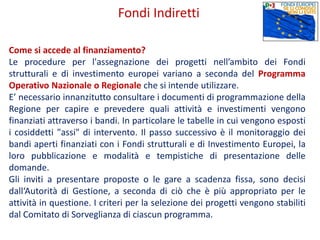 Come si accede al finanziamento?
Le procedure per l'assegnazione dei progetti nell’ambito dei Fondi
strutturali e di investimento europei variano a seconda del Programma
Operativo Nazionale o Regionale che si intende utilizzare.
E’ necessario innanzitutto consultare i documenti di programmazione della
Regione per capire e prevedere quali attività e investimenti vengono
finanziati attraverso i bandi. In particolare le tabelle in cui vengono esposti
i cosiddetti "assi" di intervento. Il passo successivo è il monitoraggio dei
bandi aperti finanziati con i Fondi strutturali e di Investimento Europei, la
loro pubblicazione e modalità e tempistiche di presentazione delle
domande.
Gli inviti a presentare proposte o le gare a scadenza fissa, sono decisi
dall‘Autorità di Gestione, a seconda di ciò che è più appropriato per le
attività in questione. I criteri per la selezione dei progetti vengono stabiliti
dal Comitato di Sorveglianza di ciascun programma.
Fondi Indiretti
 