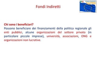 Chi sono i beneficiari?
Possono beneficiare dei finanziamenti della politica regionale gli
enti pubblici, alcune organizzazioni del settore privato (in
particolare piccole imprese), università, associazioni, ONG e
organizzazioni non lucrative.
Fondi Indiretti
 