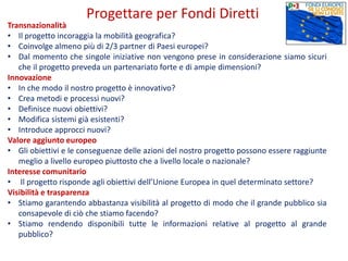 Transnazionalità
• Il progetto incoraggia la mobilità geografica?
• Coinvolge almeno più di 2/3 partner di Paesi europei?
• Dal momento che singole iniziative non vengono prese in considerazione siamo sicuri
che il progetto preveda un partenariato forte e di ampie dimensioni?
Innovazione
• In che modo il nostro progetto è innovativo?
• Crea metodi e processi nuovi?
• Definisce nuovi obiettivi?
• Modifica sistemi già esistenti?
• Introduce approcci nuovi?
Valore aggiunto europeo
• Gli obiettivi e le conseguenze delle azioni del nostro progetto possono essere raggiunte
meglio a livello europeo piuttosto che a livello locale o nazionale?
Interesse comunitario
• Il progetto risponde agli obiettivi dell’Unione Europea in quel determinato settore?
Visibilità e trasparenza
• Stiamo garantendo abbastanza visibilità al progetto di modo che il grande pubblico sia
consapevole di ciò che stiamo facendo?
• Stiamo rendendo disponibili tutte le informazioni relative al progetto al grande
pubblico?
Progettare per Fondi Diretti
 