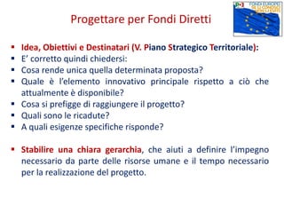  Idea, Obiettivi e Destinatari (V. Piano Strategico Territoriale):
 E’ corretto quindi chiedersi:
 Cosa rende unica quella determinata proposta?
 Quale è l’elemento innovativo principale rispetto a ciò che
attualmente è disponibile?
 Cosa si prefigge di raggiungere il progetto?
 Quali sono le ricadute?
 A quali esigenze specifiche risponde?
 Stabilire una chiara gerarchia, che aiuti a definire l’impegno
necessario da parte delle risorse umane e il tempo necessario
per la realizzazione del progetto.
Progettare per Fondi Diretti
 