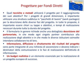  Quali tecniche e metodi utilizzerà il progetto per il raggiungimento
dei suoi obiettivi? Per i progetti di grandi dimensioni, è importante
utilizzare una struttura suddivisa in “pacchetti di lavoro” (work packages)
per la descrizione delle diverse fasi del progetto. In tutte le proposte, è
importante essere chiari su tappe e obiettivi, e tempi di realizzazione
necessari durante tutta la durata del progetto.
 Il formulario in genere richiede anche una dettagliata descrizione del
partenariato, in che modo ogni singolo partner contribuisce alla
realizzazione degli obiettivi e in che modo le diverse istituzioni coinvolte
intendano collaborare tra di loro.
 Informazione, diffusione e sfruttamento dei risultati del progetto
sono parte integrante di una richiesta di sovvenzione e devono indicare i
destinatari della comunicazione e le fasi di realizzazione dell’attività di
informazione.
 Un budget realistico è un elemento essenziale per la realizzazione di
un progetto europeo di successo.
Progettare per Fondi Diretti
 