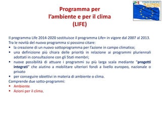 Programma per
l’ambiente e per il clima
(LIFE)
Il programma Life 2014-2020 sostituisce il programma Life+ in vigore dal 2007 al 2013.
Tra le novità del nuovo programma si possono citare:
 la creazione di un nuovo sottoprogramma per l’azione in campo climatico;
 una definizione più chiara delle priorità in relazione ai programmi pluriennali
adottati in consultazione con gli Stati membri;
 nuove possibilità di attuare i programmi su più larga scala mediante “progetti
integrati” che aiutino a mobilitare ulteriori fondi a livello europeo, nazionale o
privato
 per conseguire obiettivi in materia di ambiente o clima.
Comprende due sotto-programmi:
 Ambiente
 Azioni per il clima.
 