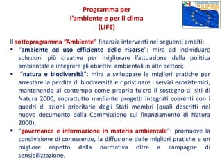 Il sottoprogramma “Ambiente” finanzia interventi nei seguenti ambiti:
 “ambiente ed uso efficiente delle risorse”: mira ad individuare
soluzioni più creative per migliorare l’attuazione della politica
ambientale e integrare gli obiettivi ambientali in altri settori;
 “natura e biodiversità”: mira a sviluppare le migliori pratiche per
arrestare la perdita di biodiversità e ripristinare i servizi ecosistemici,
mantenendo al contempo come proprio fulcro il sostegno ai siti di
Natura 2000, soprattutto mediante progetti integrati coerenti con i
quadri di azioni prioritarie degli Stati membri (quali descritti nel
nuovo documento della Commissione sul finanziamento di Natura
2000);
 “governance e informazione in materia ambientale”: promuove la
condivisione di conoscenze, la diffusione delle migliori pratiche e un
migliore rispetto della normativa oltre a campagne di
sensibilizzazione.
Programma per
l’ambiente e per il clima
(LIFE)
 