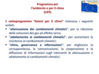 Il sottoprogramma “Azioni per il clima” interessa i seguenti
ambiti:
 “attenuazione dei cambiamenti climatici”: per la riduzione
delle emissioni dei gas ad effetto serra;
 “adattamento ai cambiamenti climatici”: per aumentare la
resistenza ai cambiamenti climatici;
 “clima, governance e informazioni”: per migliorare la
consapevolezza, la comunicazione, la cooperazione e la
diffusione di informazioni sugli interventi di attenuazione e
adattamento ai cambiamenti climatici.
Programma per
l’ambiente e per il clima
(LIFE)
 
