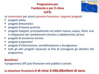 Le sovvenzioni per azioni possono finanziare i seguenti progetti:
 progetti pilota
 progetti dimostrativi
 progetti di buone pratiche
 progetti integrati, principalmente nei settori natura, acqua, rifiuti, aria
e mitigazione dei cambiamenti climatici e adattamento ad essi
 progetti di assistenza tecnica
 progetti preparatori
 progetti d’informazione, sensibilizzazione e divulgazione
 tutti gli altri progetti necessari al fine di conseguire gli obiettivi del
programma.
Beneficiari
Il programma LIFE può finanziare enti pubblici e privati.
La dotazione finanziaria è di circa 3.456,66milioni di euro.
Programma per
l’ambiente e per il clima
(LIFE)
 