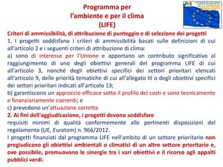 Criteri di ammissibilità, di attribuzione di punteggio e di selezione dei progetti
1. I progetti soddisfano i criteri di ammissibilità basati sulle definizioni di cui
all'articolo 2 e i seguenti criteri di attribuzione di clima:
a) sono di interesse per l'Unione e apportano un contributo significativo al
raggiungimento di uno degli obiettivi generali del programma LIFE di cui
all'articolo 3, nonché degli obiettivi specifici dei settori prioritari elencati
all'articolo 9, delle priorità tematiche di cui all'allegato III o degli obiettivi specifici
dei settori prioritari indicati all'articolo 13;
b) garantiscono un approccio efficace sotto il profilo dei costi e sono tecnicamente
e finanziariamente coerenti; e
c) prevedono un'attuazione corretta
2. Ai fini dell'aggiudicazione, i progetti devono soddisfare
requisiti minimi di qualità conformemente alle pertinenti disposizioni del
regolamento (UE, Euratom) n. 966/2012.
I progetti finanziati dal programma LIFE nell'ambito di un settore prioritario non
pregiudicano gli obiettivi ambientali o climatici di un altro settore prioritario e,
ove possibile, promuovono le sinergie tra i vari obiettivi e il ricorso agli appalti
pubblici verdi.
Programma per
l’ambiente e per il clima
(LIFE)
 
