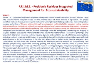 P.R.I.M.E. - Posidonia Residues Integrated
Management for Eco-sustainability
RESULTS
The P.R.I.M.E. project established an integrated management system for beach Posidonia oceanica residues, taking
into account marine ecosystem issues and the potential reuse of these residues in agriculture. The project
identified methods of residue recovery and methods for utilising the collected organic biomass material to produce
compost as fertilisers. This was achieved through a participatory multi-stakeholder approach, mainly involving
policymakers (local, regional and national), compost producers, beach resort managers and agriculture companies,
and the implementation of knowledge-gathering, pilot study, demonstration, training and dissemination activities.
The project consolidated and assessed available knowledge about the management, monitoring and mapping of
seagrass meadow residues and other stranded biomass around the Mediterranean. This involved gathering a large
amount of data for an economic analysis, including dynamic and qualitative aspects of biomass accumulations,
collecting methods employed, and the costs of removal and disposal. Posidonia meadow residues were collected,
washed, cut-up in situ, and transported to five pilot sites, where physical, biological and chemical parameters were
characterised, to help define best practice methods for low-impact residue removal and pre-processing. Two
different pre-processing approaches (involving grinding and drying) were assessed; while, in parallel, three
prototypes were designed and set up ("Rotative wash de-sanding prototype", "Bio-grinder prototype" and the
"Dryer prototype"). Demonstrative activities at the pilot study sites included Life Cycle Assessment (LCA) of the
identified management system. The Dryer prototype was used to demonstrate the agronomic use of green
compost from Posidonia residues in greenhouse cultivation or as soil amendment. The results of demonstrative
tests also showed that seagrass residues could be reused as compost in a range of other applications (e.g. nursery
production of horticultural plants, organic agricultural fertiliser, and as soil amendment for urban green areas). The
project provided training for administrators and technicians of local authorities and private companies on the eco-
sustainable management of stranded Posidonia.
 