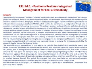 P.R.I.M.E. - Posidonia Residues Integrated
Management for Eco-sustainability
RESULTS
Specific outputs of the project included a database for information on beached biomass management and compost
production processes, a map of Posidonia meadow locations, and a report on methodologies for monitoring these
meadows and their residues. The project developed a DSS (Decision Support System) for the management and use
of beached biomass residues ("software PRIME"), which enables the identification of best practice through a list of
questions relating to the beaching phenomena. This software assesses and quantifies the collection, treatment,
storage and transport phases related to the management of beached biomass. In addition, the project published
national and international manuals for the recycling of beached biomass residues in coastal dune reclamation and
restoration; guidelines for the valorisation of beached biomass residues that balance environmental protection
with tourism; and the creation of a register of 78 technicians certified for the sustainable management of beached
Posidonia residues. The project ideas have been taken up by interested stakeholders. For instance, at least three of
the five industrial composting plants in Puglia are now engaged in the composting of Posidonia residues, while
numerous municipalities and entrepreneurs have expressed interest in applying the strategies promoted by the
project (in Puglia, Toscana, Sardinia and Sicilia).
The reuse of Posidonia residues leads to a decrease in the costs for their disposal. More specifically, surveys have
shown that in Italy 50% of beached biomass reaches landfills, with municipal authorities bearing all the costs (70-
80 €/tonne), with an average expenditure of about 140 000€ annually. If, on the other hand, 50% of this is used for
compost, the costs borne will be related only to transport. When considering the Regional Plan for Urban Waste
Management (updated 2013), on average, the transport costs represent about 36% of the total costs spent by the
provinces in the Puglia region. Choosing the compost alternative will thus help them save 65% of the costs related
to beached biomass disposal. The project demonstrated that rather than being an environmental problem,
integrated management can turn beached seagrass residues into a useful resource for agriculture.
Further information on the project can be found in the project's layman report and After-LIFE Conservation Plan
(see "Read more" section).
 